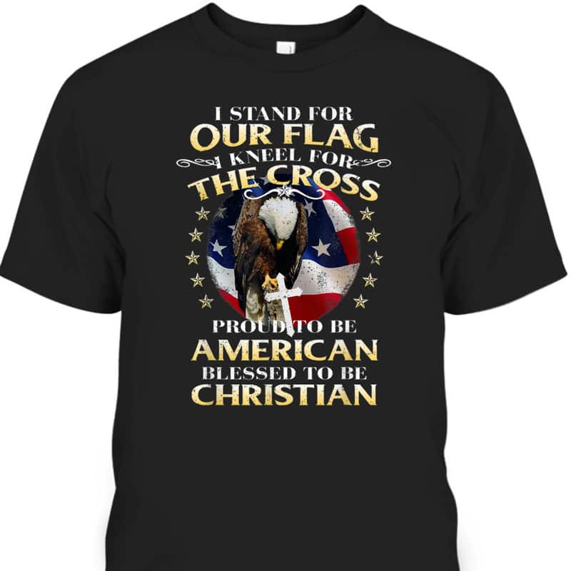 Stand For The Flag Kneel For The Cross Proud To Be American Blessed To Be Christian T-Shirt Stand For The Flag Kneel For The Cross Proud To Be American Blessed To Be Christian T-Shirt